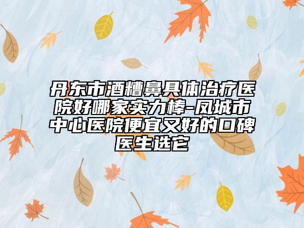 丹东市酒糟鼻具体治疗医院好哪家实力棒-凤城市中心医院便宜又好的口碑医生选它