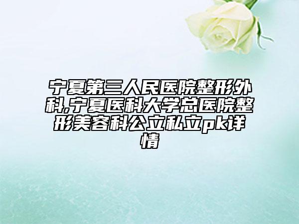 宁夏第三人民医院整形外科,宁夏医科大学总医院整形美容科公立私立pk详情