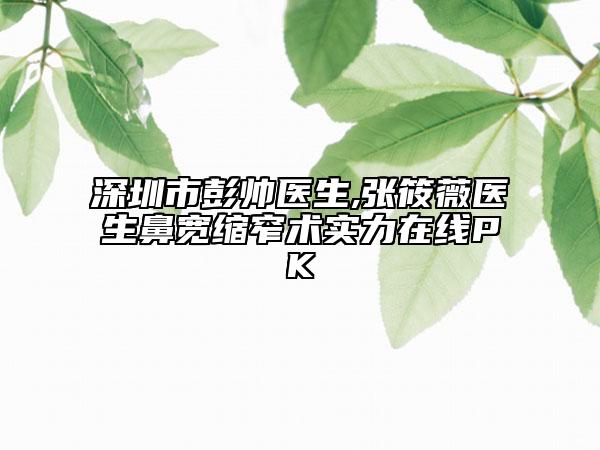 深圳市彭帅医生,张筱薇医生鼻宽缩窄术实力在线PK
