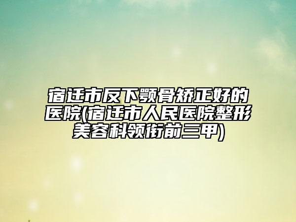 宿迁市反下颚骨矫正好的医院(宿迁市人民医院整形美容科领衔前三甲)