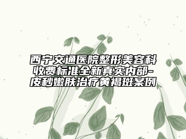 西宁交通医院整形美容科收费标准全新真实内部-皮秒嫩肤治疗黄褐斑案例