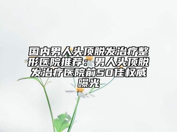 国内男人头顶脱发治疗整形医院推荐：男人头顶脱发治疗医院前50佳权威曝光