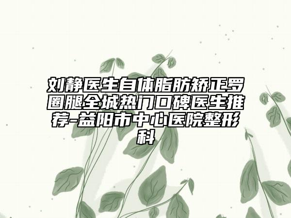 刘静医生自体脂肪矫正罗圈腿全城热门口碑医生推荐-益阳市中心医院整形科