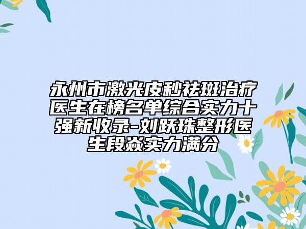 永州市激光皮秒祛斑治疗医生在榜名单综合实力十强新收录-刘跃珠整形医生段焱实力满分