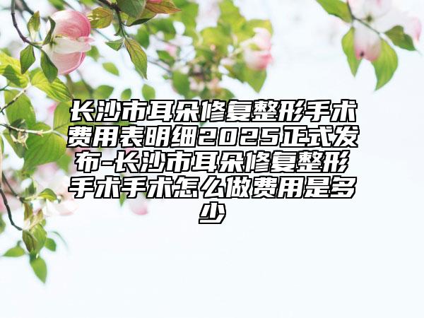 长沙市耳朵修复整形手术费用表明细2025正式发布-长沙市耳朵修复整形手术手术怎么做费用是多少
