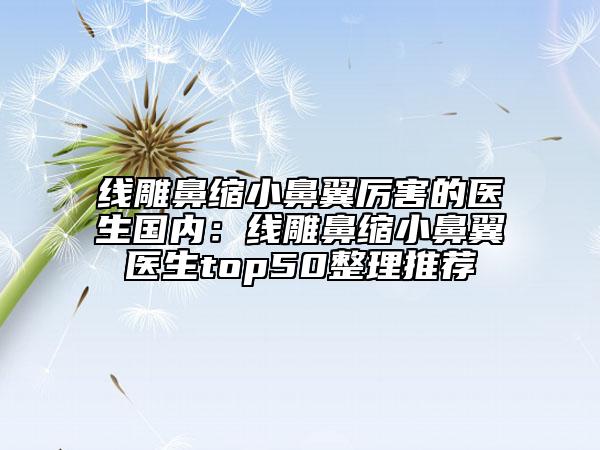 线雕鼻缩小鼻翼厉害的医生国内：线雕鼻缩小鼻翼医生top50整理推荐