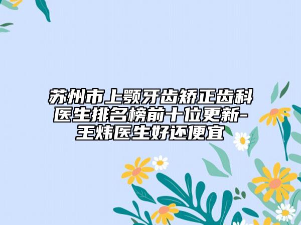 苏州市上颚牙齿矫正齿科医生排名榜前十位更新-王炜医生好还便宜