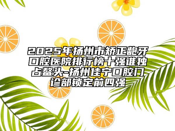 2025年扬州市矫正龅牙口腔医院排行榜十强谁独占鳌头-扬州佳宁口腔门诊部锁定前四强