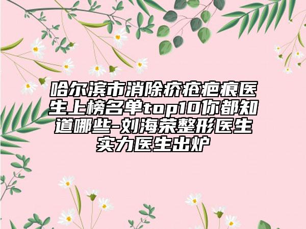哈尔滨市消除疥疮疤痕医生上榜名单top10你都知道哪些-刘海荣整形医生实力医生出炉