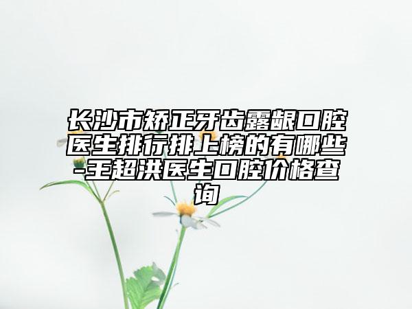 长沙市矫正牙齿露龈口腔医生排行排上榜的有哪些-王超洪医生口腔价格查询