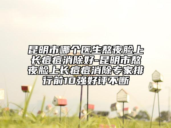 昆明市哪个医生熬夜脸上长痘痘消除好-昆明市熬夜脸上长痘痘消除专家排行前10强好评不断