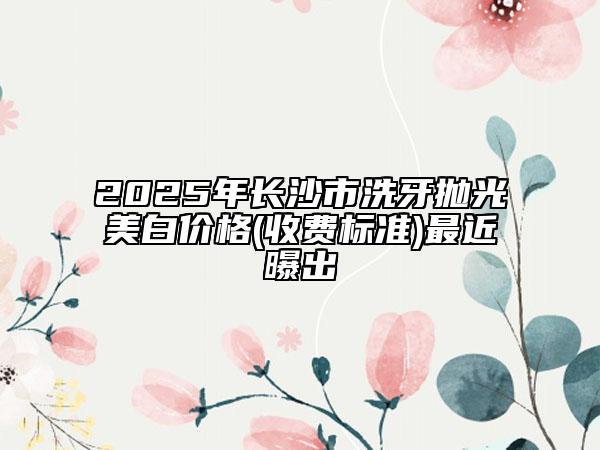 2025年长沙市洗牙抛光美白价格(收费标准)最近曝出