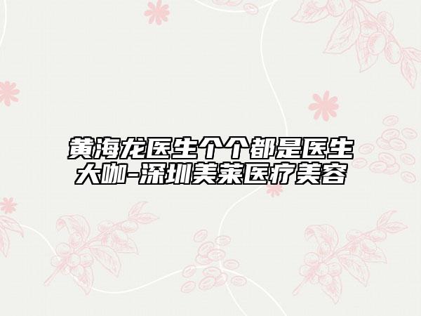 黄海龙医生个个都是医生大咖-深圳美莱医疗美容