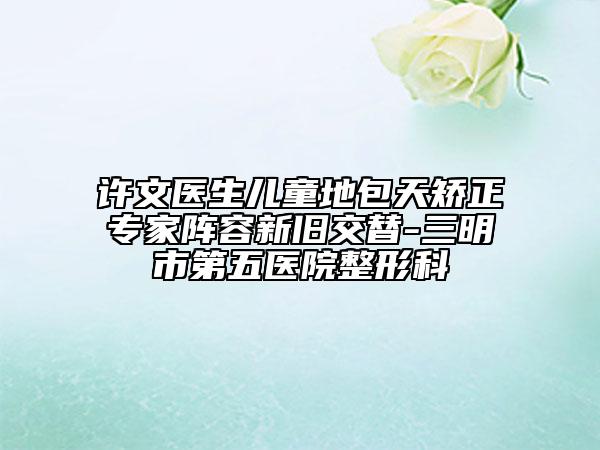 许文医生儿童地包天矫正专家阵容新旧交替-三明市第五医院整形科