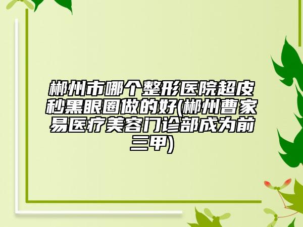 郴州市哪个整形医院超皮秒黑眼圈做的好(郴州曹家易医疗美容门诊部成为前三甲)