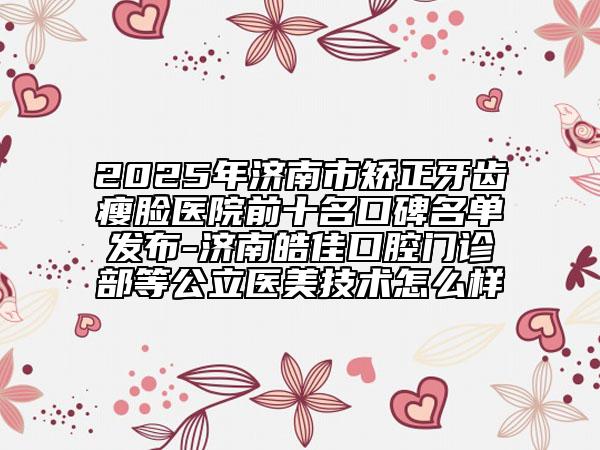 2025年济南市矫正牙齿瘦脸医院前十名口碑名单发布-济南皓佳口腔门诊部等公立医美技术怎么样