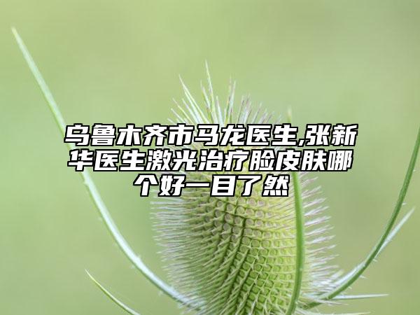 乌鲁木齐市马龙医生,张新华医生激光治疗脸皮肤哪个好一目了然