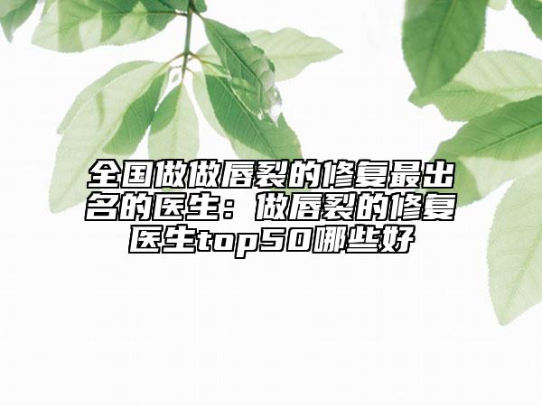 全国做做唇裂的修复最出名的医生：做唇裂的修复医生top50哪些好