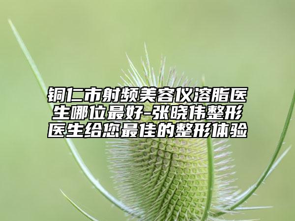 铜仁市射频美容仪溶脂医生哪位最好-张晓伟整形医生给您最佳的整形体验