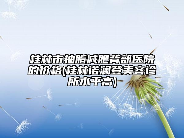 桂林市抽脂减肥背部医院的价格(桂林诺澜登美容诊所水平高)