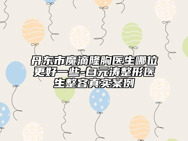 丹东市魔滴隆胸医生哪位更好一些-白元涛整形医生整容真实案例