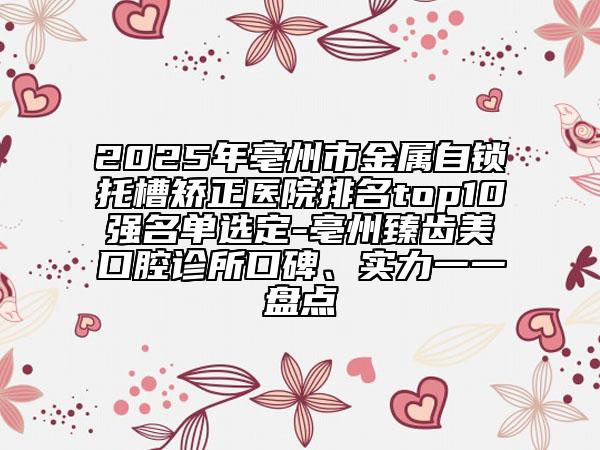 2025年亳州市金属自锁托槽矫正医院排名top10强名单选定-亳州臻齿美口腔诊所口碑、实力一一盘点
