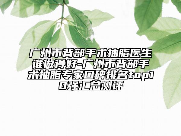 广州市背部手术抽脂医生谁做得好-广州市背部手术抽脂专家口碑排名top10强汇总测评