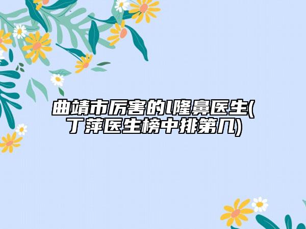 曲靖市厉害的l隆鼻医生(丁萍医生榜中排第几)