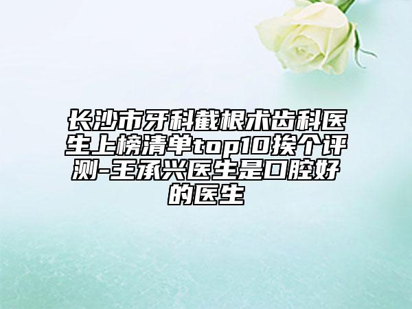 长沙市牙科截根术齿科医生上榜清单top10挨个评测-王承兴医生是口腔好的医生