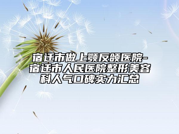 宿迁市做上颚反颌医院-宿迁市人民医院整形美容科人气口碑实力汇总