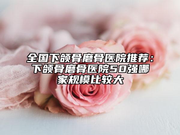 全国下颌骨磨骨医院推荐：下颌骨磨骨医院50强哪家规模比较大