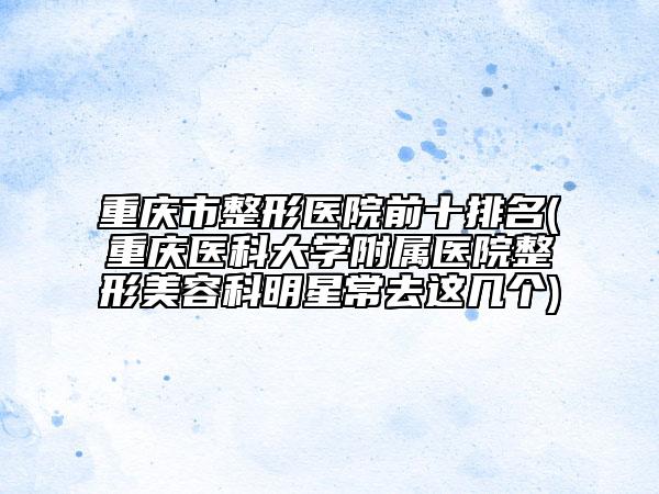 重庆市整形医院前十排名(重庆医科大学附属医院整形美容科明星常去这几个)