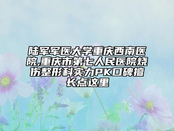 陆军军医大学重庆西南医院,重庆市第七人民医院烧伤整形科实力PK口碑擅长点这里