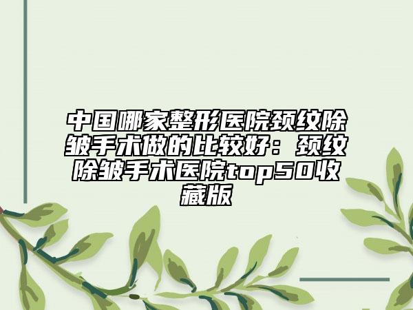 中国哪家整形医院颈纹除皱手术做的比较好：颈纹除皱手术医院top50收藏版