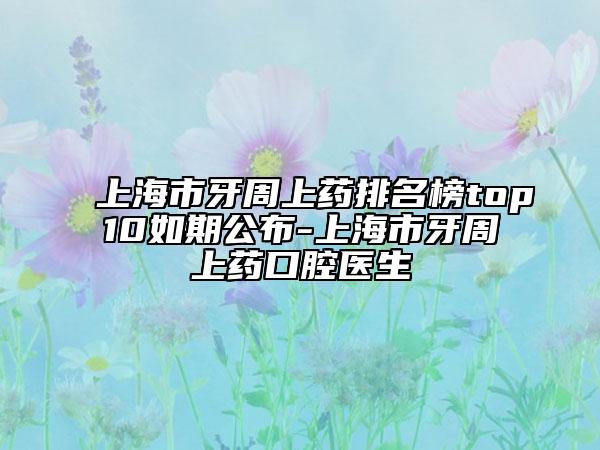 上海市牙周上药排名榜top10如期公布-上海市牙周上药口腔医生