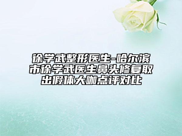 徐学武整形医生-哈尔滨市徐学武医生鼻头修复取出假体大咖点评对比