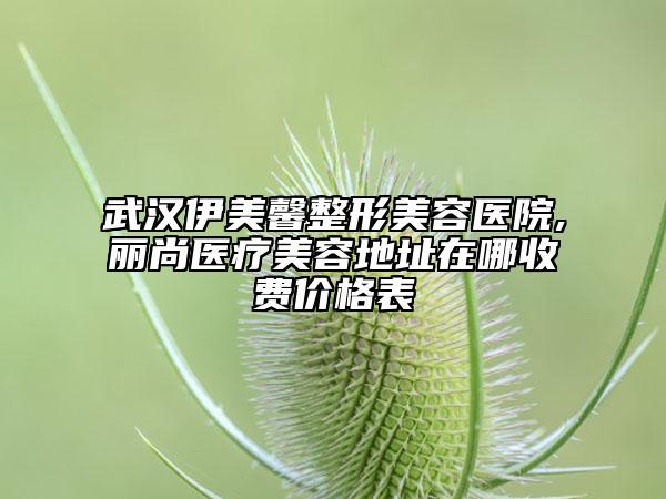 武汉伊美馨整形美容医院,丽尚医疗美容地址在哪收费价格表