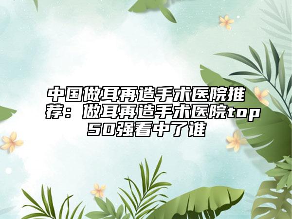 中国做耳再造手术医院推荐：做耳再造手术医院top50强看中了谁