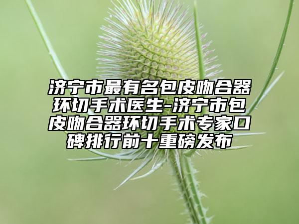 济宁市最有名包皮吻合器环切手术医生-济宁市包皮吻合器环切手术专家口碑排行前十重磅发布