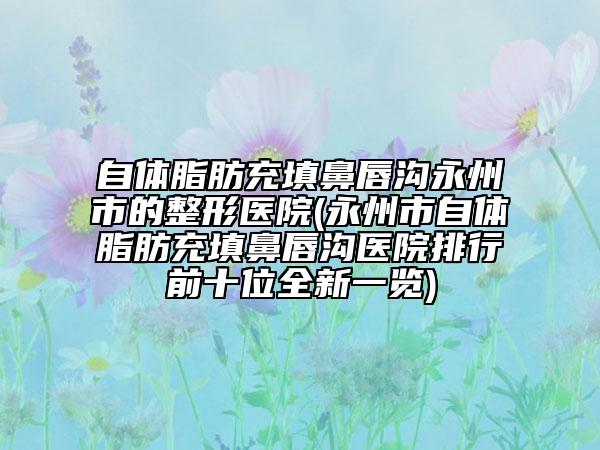 自体脂肪充填鼻唇沟永州市的整形医院(永州市自体脂肪充填鼻唇沟医院排行前十位全新一览)