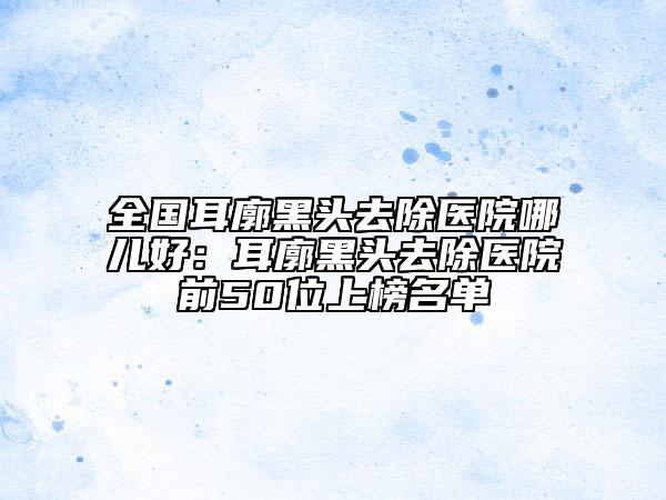 全国耳廓黑头去除医院哪儿好：耳廓黑头去除医院前50位上榜名单