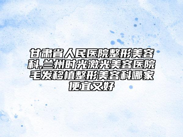 甘肃省人民医院整形美容科,兰州时光激光美容医院毛发移植整形美容科哪家便宜又好
