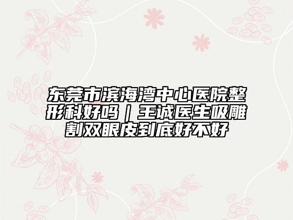 东莞市滨海湾中心医院整形科好吗｜王诚医生吸雕割双眼皮到底好不好