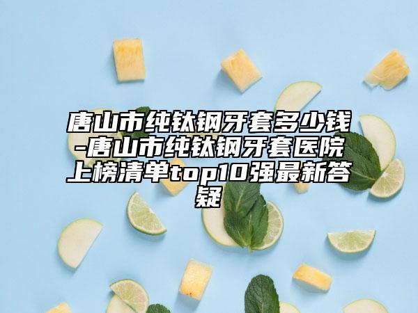 唐山市纯钛钢牙套多少钱-唐山市纯钛钢牙套医院上榜清单top10强最新答疑