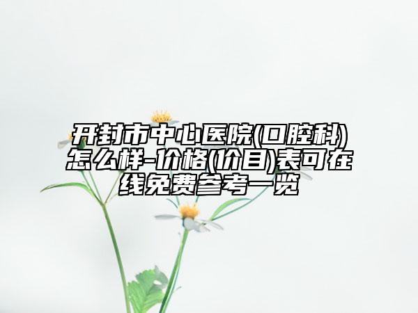 开封市中心医院(口腔科)怎么样-价格(价目)表可在线免费参考一览
