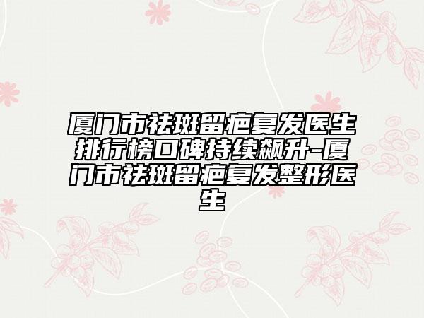厦门市祛斑留疤复发医生排行榜口碑持续飙升-厦门市祛斑留疤复发整形医生