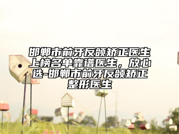 邯郸市前牙反颌矫正医生上榜名单靠谱医生，放心选-邯郸市前牙反颌矫正整形医生