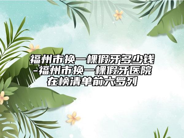 福州市换一棵假牙多少钱-福州市换一棵假牙医院在榜清单前六罗列