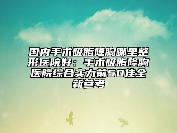 国内手术吸脂隆胸哪里整形医院好：手术吸脂隆胸医院综合实力前50佳全新参考
