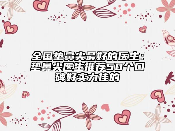 全国垫鼻尖最好的医生：垫鼻尖医生推荐50个口碑好实力佳的